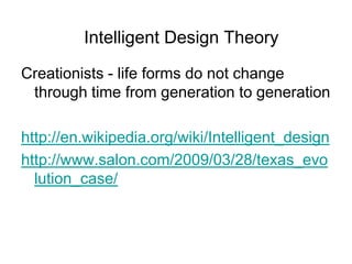Intelligent Design Theory
Creationists - life forms do not change
through time from generation to generation
http://en.wikipedia.org/wiki/Intelligent_design
http://www.salon.com/2009/03/28/texas_evo
lution_case/

 