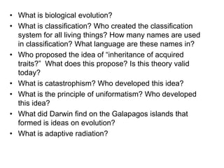 • What is biological evolution?
• What is classification? Who created the classification
system for all living things? How many names are used
in classification? What language are these names in?
• Who proposed the idea of “inheritance of acquired
traits?” What does this propose? Is this theory valid
today?
• What is catastrophism? Who developed this idea?
• What is the principle of uniformatism? Who developed
this idea?
• What did Darwin find on the Galapagos islands that
formed is ideas on evolution?
• What is adaptive radiation?

 