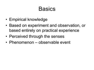 Basics
• Empirical knowledge
• Based on experiment and observation, or
based entirely on practical experience
• Perceived through the senses
• Phenomenon – observable event

 
