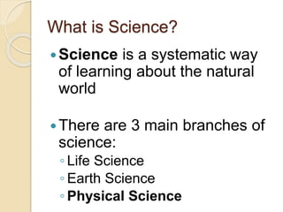 What is Science? 
Science is a systematic way 
of learning about the natural 
world 
There are 3 main branches of 
science: 
◦ Life Science 
◦ Earth Science 
◦ Physical Science 
 