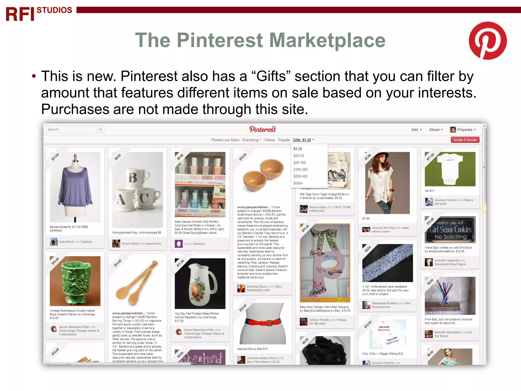 The Pinterest Marketplace
• This is new. Pinterest also has a “Gifts” section that you can filter by
  amount that features different items on sale based on your interests.
  Purchases are not made through this site.
 