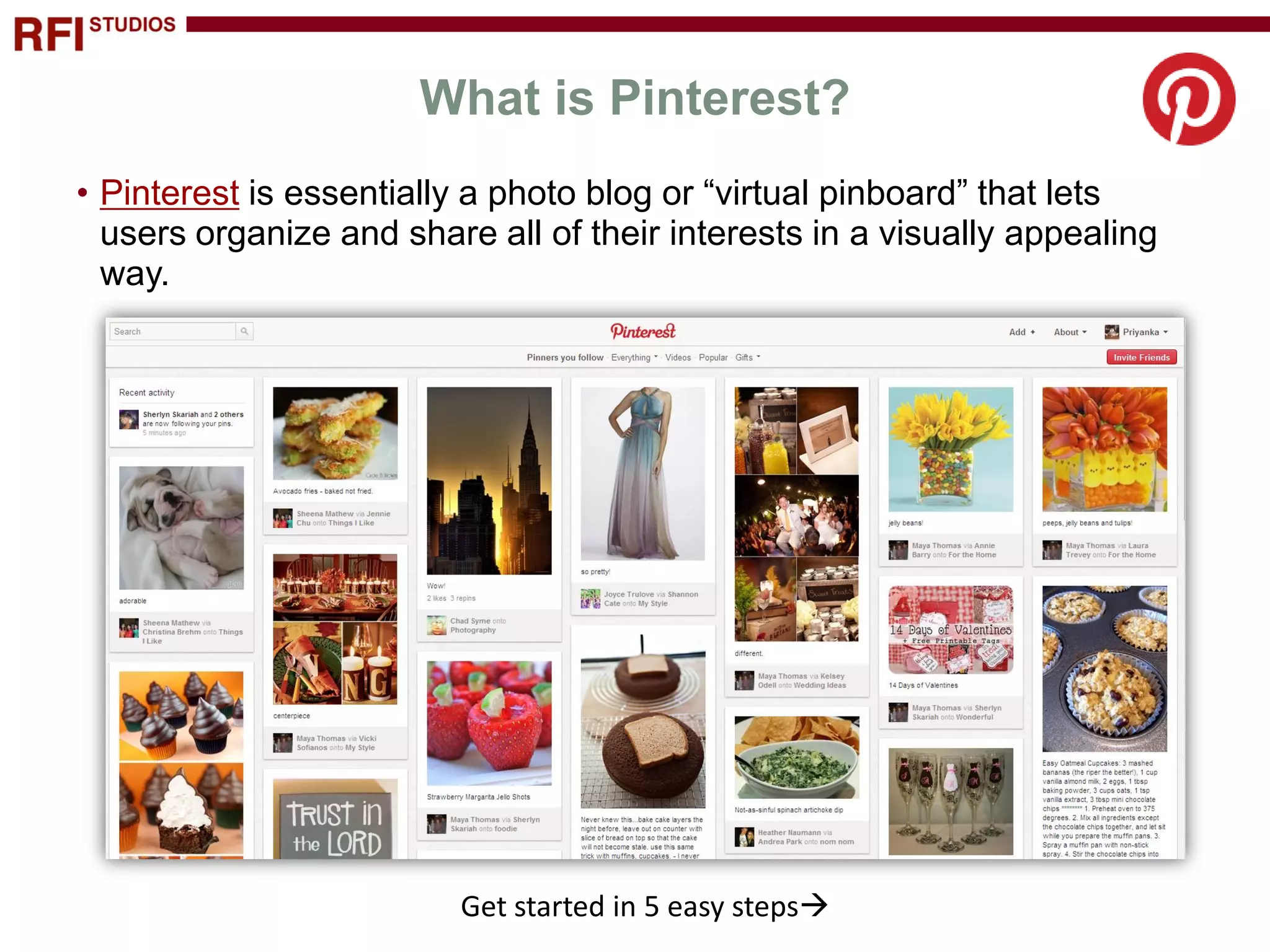 What is Pinterest?
• Pinterest is essentially a photo blog or “virtual pinboard” that lets
  users organize and share all of their interests in a visually appealing
  way.




                         Get started in 5 easy steps
 