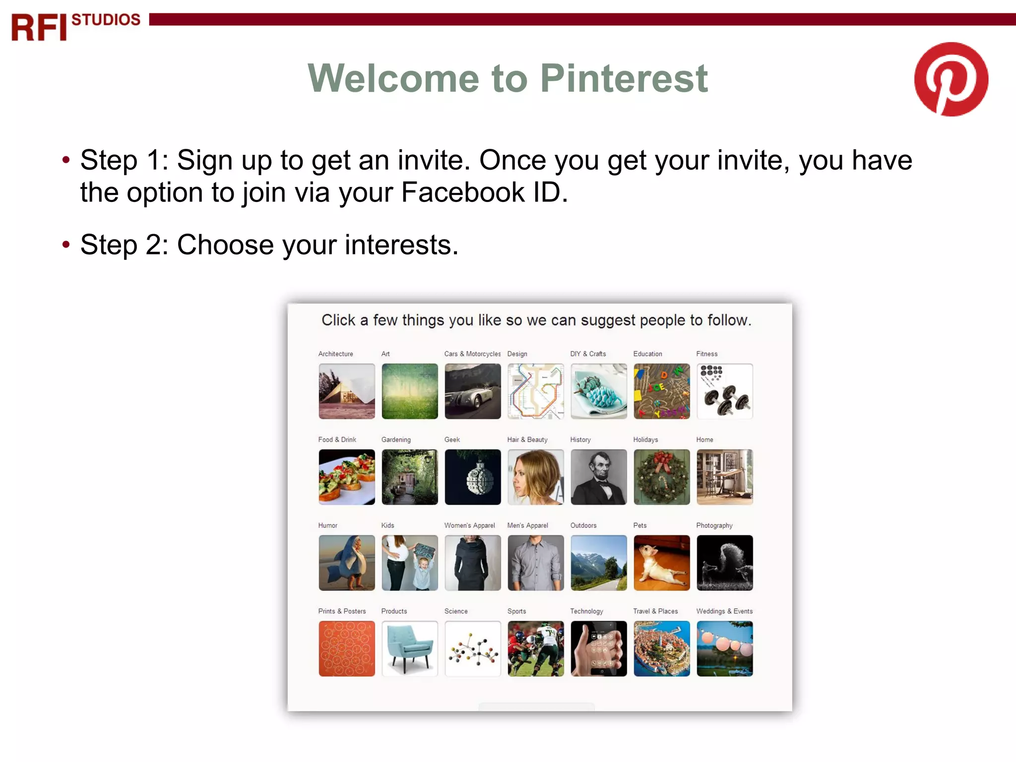 Welcome to Pinterest
• Step 1: Sign up to get an invite. Once you get your invite, you have
  the option to join via your Facebook ID.
• Step 2: Choose your interests.
 