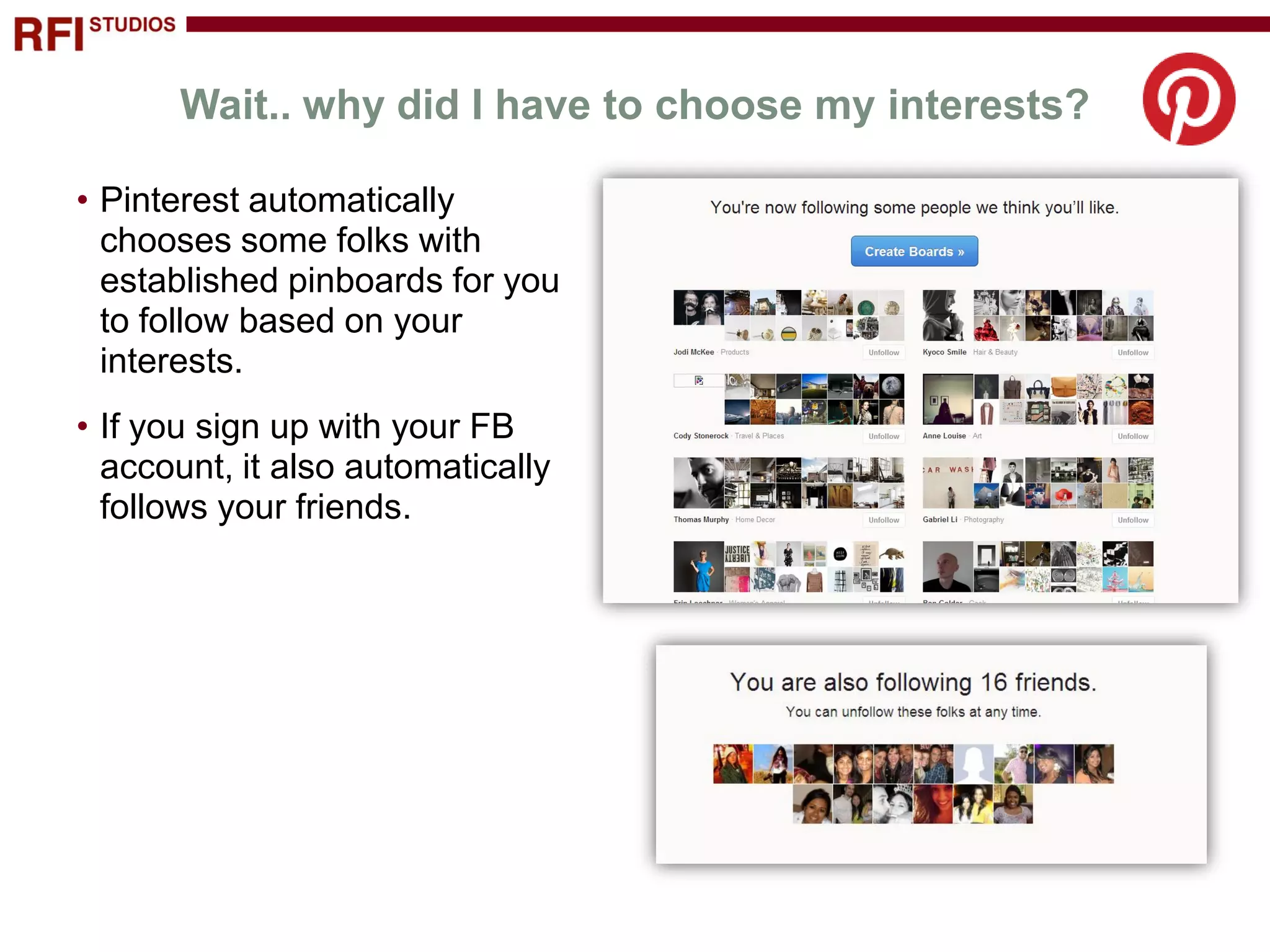 Wait.. why did I have to choose my interests?

• Pinterest automatically
  chooses some folks with
  established pinboards for you
  to follow based on your
  interests.
• If you sign up with your FB
  account, it also automatically
  follows your friends.
 