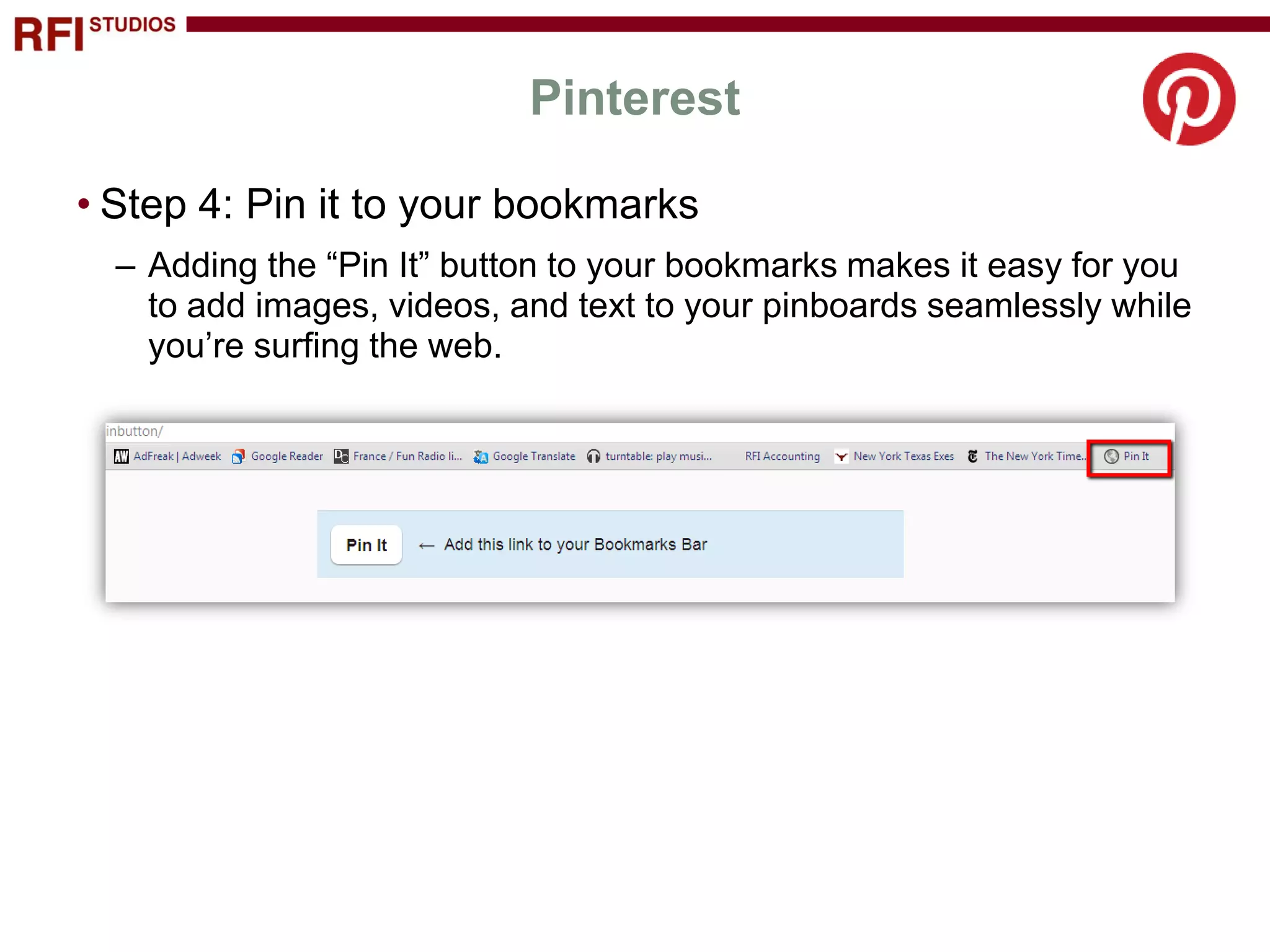 Pinterest

• Step 4: Pin it to your bookmarks
  – Adding the “Pin It” button to your bookmarks makes it easy for you
    to add images, videos, and text to your pinboards seamlessly while
    you’re surfing the web.
 