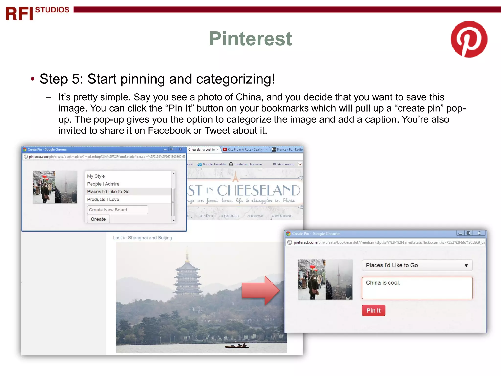 Pinterest
• Step 5: Start pinning and categorizing!
  – It’s pretty simple. Say you see a photo of China, and you decide that you want to save this
    image. You can click the “Pin It” button on your bookmarks which will pull up a “create pin” pop-
    up. The pop-up gives you the option to categorize the image and add a caption. You’re also
    invited to share it on Facebook or Tweet about it.
 