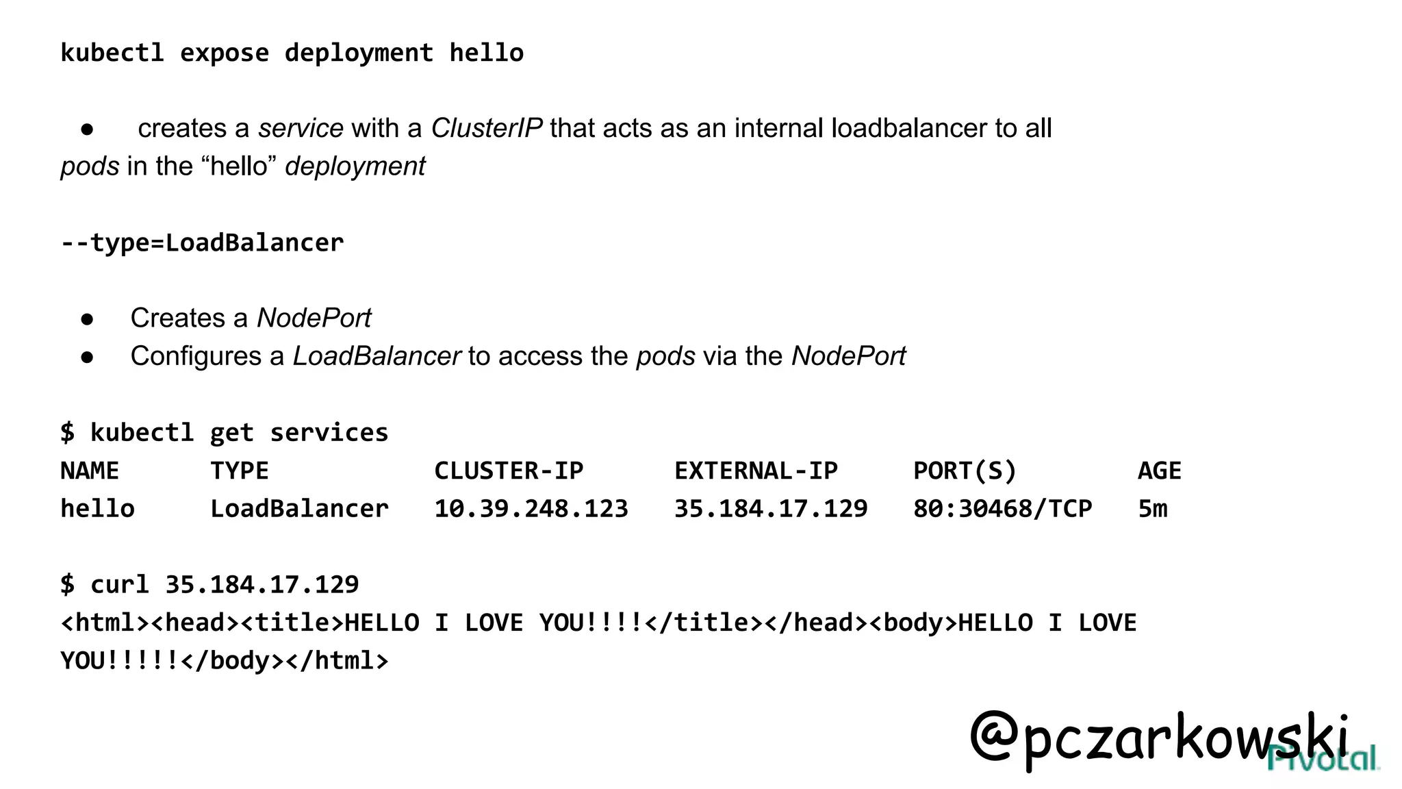 kubectl expose deployment hello
● creates a service with a ClusterIP that acts as an internal loadbalancer to all
pods in the “hello” deployment
--type=LoadBalancer
● Creates a NodePort
● Configures a LoadBalancer to access the pods via the NodePort
$ kubectl get services
NAME TYPE CLUSTER-IP EXTERNAL-IP PORT(S) AGE
hello LoadBalancer 10.39.248.123 35.184.17.129 80:30468/TCP 5m
$ curl 35.184.17.129
<html><head><title>HELLO I LOVE YOU!!!!</title></head><body>HELLO I LOVE
YOU!!!!!</body></html>
@pczarkowski
 
