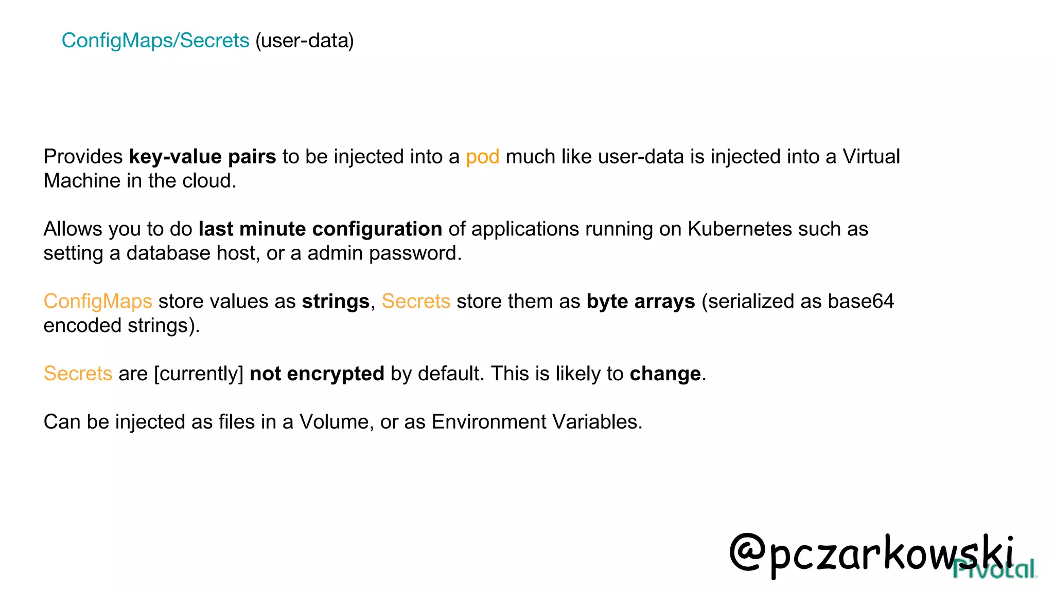 Provides key-value pairs to be injected into a pod much like user-data is injected into a Virtual
Machine in the cloud.
Allows you to do last minute configuration of applications running on Kubernetes such as
setting a database host, or a admin password.
ConfigMaps store values as strings, Secrets store them as byte arrays (serialized as base64
encoded strings).
Secrets are [currently] not encrypted by default. This is likely to change.
Can be injected as files in a Volume, or as Environment Variables.
ConfigMaps/Secrets (user-data)
@pczarkowski
 