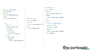 apiVersion: v1
kind: ConfigMap
metadata:
name: {{ .Chart.name }}-cm
data:
db: {{ .Value.db }}
apiVersion: apps/v1beta1
kind: Deployment
metadata:
name: {{ .Chart.name }}-app
labels:
app: {{ .Chart.name }}
...
...
spec:
containers:
- image: paulczar/hello
name: hello
volumeMounts:
- name: config
mountPath: /etc/hello
volumes:
- name: config
configMap:
name: {{ .Chart.name }}-cm
apiVersion: v1
kind: Service
metadata:
name: {{ .Chart.name }}-svc
labels:
app: {{ .Chart.name }}-world
spec:
ports:
- port: {{ .Value.port }}
protocol: TCP
targetPort: 8080
selector:
app: {{ .Chart.name }}-world
type: NodePort
@pczarkowski
 