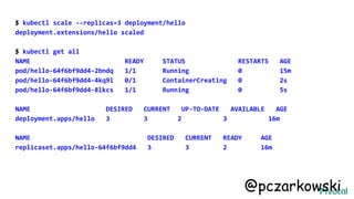 $ kubectl scale --replicas=3 deployment/hello
deployment.extensions/hello scaled
$ kubectl get all
NAME READY STATUS RESTARTS AGE
pod/hello-64f6bf9dd4-2bndq 1/1 Running 0 15m
pod/hello-64f6bf9dd4-4kq9l 0/1 ContainerCreating 0 2s
pod/hello-64f6bf9dd4-8lkcs 1/1 Running 0 5s
NAME DESIRED CURRENT UP-TO-DATE AVAILABLE AGE
deployment.apps/hello 3 3 2 3 16m
NAME DESIRED CURRENT READY AGE
replicaset.apps/hello-64f6bf9dd4 3 3 2 16m
@pczarkowski
 