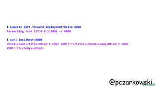 $ kubectl port-forward deployment/hello 8080
Forwarding from 127.0.0.1:8080 -> 8080
$ curl localhost:8080
<html><head><title>HELLO I LOVE YOU!!!!</title></head><body>HELLO I LOVE
YOU!!!!!</body></html>
@pczarkowski
 