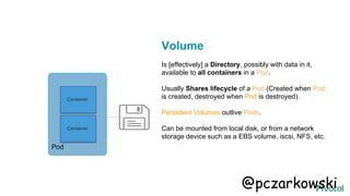 Container
Container
Pod
Volume
Is [effectively] a Directory, possibly with data in it,
available to all containers in a Pod.
Usually Shares lifecycle of a Pod (Created when Pod
is created, destroyed when Pod is destroyed).
Persistent Volumes outlive Pods.
Can be mounted from local disk, or from a network
storage device such as a EBS volume, iscsi, NFS, etc.
@pczarkowski
 