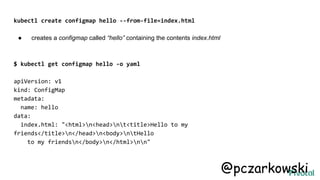 kubectl create configmap hello --from-file=index.html
● creates a configmap called “hello” containing the contents index.html
$ kubectl get configmap hello -o yaml
apiVersion: v1
kind: ConfigMap
metadata:
name: hello
data:
index.html: "<html>n<head>nt<title>Hello to my
friends</title>n</head>n<body>ntHello
to my friendsn</body>n</html>nn"
@pczarkowski
 