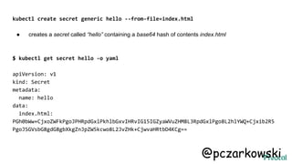 kubectl create secret generic hello --from-file=index.html
● creates a secret called “hello” containing a base64 hash of contents index.html
$ kubectl get secret hello -o yaml
apiVersion: v1
kind: Secret
metadata:
name: hello
data:
index.html:
PGh0bWw+CjxoZWFkPgoJPHRpdGxlPkhlbGxvIHRvIG15IGZyaWVuZHM8L3RpdGxlPgo8L2hlYWQ+Cjxib2R5
PgoJSGVsbG8gdG8gbXkgZnJpZW5kcwo8L2JvZHk+CjwvaHRtbD4KCg==
@pczarkowski
 