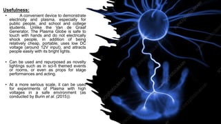 Usefulness:
• A convenient device to demonstrate
electricity and plasma, especially for
public people, and school and college
students. Unlike the Van de Graaf
Generator, The Plasma Globe is safe to
touch with hands and do not electrically
shock people, in addition of being
relatively cheap, portable, uses low DC
voltage (around 12V input), and attracts
people easily with its bright lights.
• Can be used and repurposed as novelty
lightings such as in sci-fi themed events
or rooms, or even as props for stage
performances and acting.
• At a more serious scale, it can be used
for experiments of Plasma with high
voltages in a safe environment (as
conducted by Burin et al. (2015)).
 