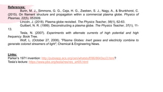 References:
Burin, M. J., Simmons, G. G., Ceja, H. G., Zweben, S. J., Nagy, A., & Brunkhorst, C.
(2015). On filament structure and propagation within a commercial plasma globe. Physics of
Plasmas, 22(5), 053509.
Lincoln, J. (2018). Plasma globe revisited. The Physics Teacher, 56(1), 62-63.
Guilbert, N. R. (1999). Deconstructing a plasma globe. The Physics Teacher, 37(1), 11-
13.
Tesla, N. (2007). Experiments with alternate currents of high potential and high
frequency. Book Tree.
Wolf, L. (October 27, 2008), "Plasma Globes: Inert gases and electricity combine to
generate colored streamers of light", Chemical & Engineering News.
Links:
Parker’s 1971 invention: http://pubsapp.acs.org/cen/whatstuff/86/8643sci3.html?
Tesla’s lecture: https://www.pbs.org/tesla/res/res_art05.html
 