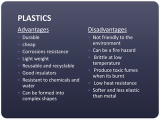 PLASTICS
Advantages
 Durable
 cheap
 Corrosions resistance
 Light weight
 Reusable and recyclable
 Good insulators
 Resistant to chemicals and
water
 Can be formed into
complex shapes
Disadvantages
 Not friendly to the
environment
 Can be a fire hazard
 Brittle at low
temperature
 Produce toxic fumes
when its burnt
 Low heat resistance
 Softer and less elastic
than metal
 