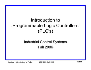 Introduction to
Programmable Logic Controllers
(PLC's)
Industrial Control Systems
Fall 2006

Lecture – Introduction to PLC's

MME 486 – Fall 2006

1 of 47

 