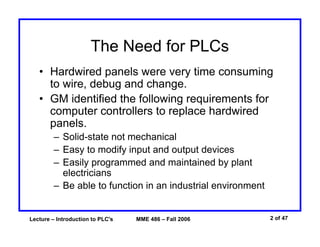 Lecture – Introduction to PLC's MME 486 – Fall 2006 2 of 47
The Need for PLCs
• Hardwired panels were very time consuming
to wire, debug and change.
• GM identified the following requirements for
computer controllers to replace hardwired
panels.
– Solid-state not mechanical
– Easy to modify input and output devices
– Easily programmed and maintained by plant
electricians
– Be able to function in an industrial environment
 
