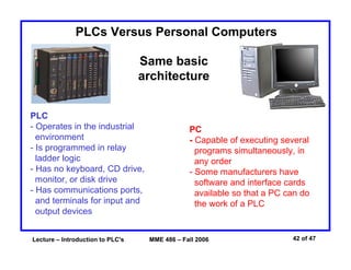 Lecture – Introduction to PLC's MME 486 – Fall 2006 42 of 47
PLC
- Operates in the industrial
environment
- Is programmed in relay
ladder logic
- Has no keyboard, CD drive,
monitor, or disk drive
- Has communications ports,
and terminals for input and
output devices
PLCs Versus Personal Computers
Same basic
architecture
PC
- Capable of executing several
programs simultaneously, in
any order
- Some manufacturers have
software and interface cards
available so that a PC can do
the work of a PLC
 