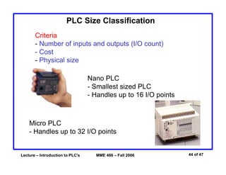 Lecture – Introduction to PLC's MME 486 – Fall 2006 44 of 47
PLC Size Classification
Criteria
- Number of inputs and outputs (I/O count)
- Cost
- Physical size
Nano PLC
- Smallest sized PLC
- Handles up to 16 I/O points
Micro PLC
- Handles up to 32 I/O points
 