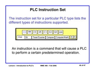 Lecture – Introduction to PLC's MME 486 – Fall 2006 46 of 47
PLC Instruction Set
The instruction set for a particular PLC type lists the
different types of instructions supported.
An instruction is a command that will cause a PLC
to perform a certain predetermined operation.
 