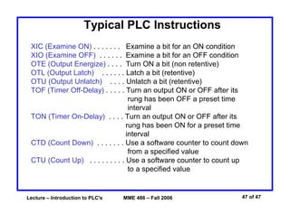 Lecture – Introduction to PLC's MME 486 – Fall 2006 47 of 47
Typical PLC Instructions
XIC (Examine ON) . . . . . . . Examine a bit for an ON condition
XIO (Examine OFF) . . . . . . Examine a bit for an OFF condition
OTE (Output Energize) . . . . Turn ON a bit (non retentive)
OTL (Output Latch) . . . . . . Latch a bit (retentive)
OTU (Output Unlatch) . . . . Unlatch a bit (retentive)
TOF (Timer Off-Delay) . . . . . Turn an output ON or OFF after its
rung has been OFF a preset time
interval
TON (Timer On-Delay) . . . . Turn an output ON or OFF after its
rung has been ON for a preset time
interval
CTD (Count Down) . . . . . . . Use a software counter to count down
from a specified value
CTU (Count Up) . . . . . . . . . Use a software counter to count up
to a specified value
 