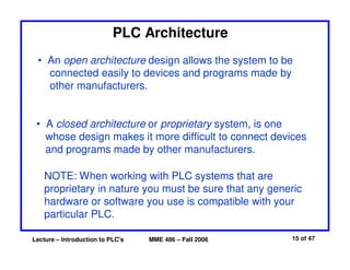Lecture – Introduction to PLC's MME 486 – Fall 2006 15 of 47
PLC Architecture
• An open architecture design allows the system to be
connected easily to devices and programs made by
other manufacturers.
• A closed architecture or proprietary system, is one
whose design makes it more difficult to connect devices
and programs made by other manufacturers.
NOTE: When working with PLC systems that are
proprietary in nature you must be sure that any generic
hardware or software you use is compatible with your
particular PLC.
 