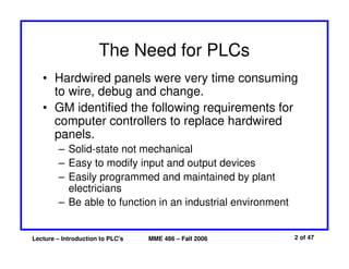 Lecture – Introduction to PLC's MME 486 – Fall 2006 2 of 47
The Need for PLCs
• Hardwired panels were very time consuming
to wire, debug and change.
• GM identified the following requirements for
computer controllers to replace hardwired
panels.
– Solid-state not mechanical
– Easy to modify input and output devices
– Easily programmed and maintained by plant
electricians
– Be able to function in an industrial environment
 
