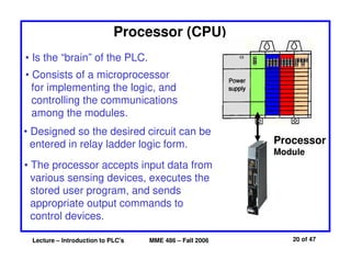 Lecture – Introduction to PLC's MME 486 – Fall 2006 20 of 47
Processor (CPU)
Processor
Module
• Is the “brain” of the PLC.
• Consists of a microprocessor
for implementing the logic, and
controlling the communications
among the modules.
• Designed so the desired circuit can be
entered in relay ladder logic form.
• The processor accepts input data from
various sensing devices, executes the
stored user program, and sends
appropriate output commands to
control devices.
 
