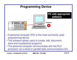 Lecture – Introduction to PLC's MME 486 – Fall 2006 24 of 47
Programming Device
PC with appropriate
software
• A personal computer (PC) is the most commonly used
programming device
• The software allows users to create, edit, document,
store and troubleshoot programs
• The personal computer communicates with the PLC
processor via a serial or parallel data communications link
 