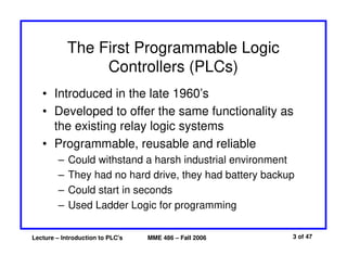 Lecture – Introduction to PLC's MME 486 – Fall 2006 3 of 47
The First Programmable Logic
Controllers (PLCs)
• Introduced in the late 1960’s
• Developed to offer the same functionality as
the existing relay logic systems
• Programmable, reusable and reliable
– Could withstand a harsh industrial environment
– They had no hard drive, they had battery backup
– Could start in seconds
– Used Ladder Logic for programming
 