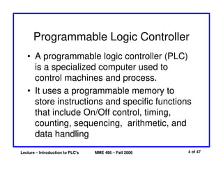 Lecture – Introduction to PLC's MME 486 – Fall 2006 4 of 47
Programmable Logic Controller
• A programmable logic controller (PLC)
is a specialized computer used to
control machines and process.
• It uses a programmable memory to
store instructions and specific functions
that include On/Off control, timing,
counting, sequencing, arithmetic, and
data handling
 