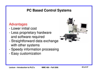 Lecture – Introduction to PLC's MME 486 – Fall 2006 43 of 47
PC Based Control Systems
Advantages
- Lower initial cost
- Less proprietary hardware
and software required
- Straightforward data exchange
with other systems
- Speedy information processing
- Easy customization
 