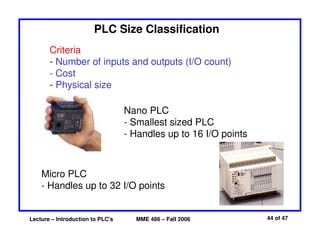 Lecture – Introduction to PLC's MME 486 – Fall 2006 44 of 47
PLC Size Classification
Criteria
- Number of inputs and outputs (I/O count)
- Cost
- Physical size
Nano PLC
- Smallest sized PLC
- Handles up to 16 I/O points
Micro PLC
- Handles up to 32 I/O points
 