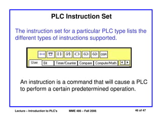 Lecture – Introduction to PLC's MME 486 – Fall 2006 46 of 47
PLC Instruction Set
The instruction set for a particular PLC type lists the
different types of instructions supported.
An instruction is a command that will cause a PLC
to perform a certain predetermined operation.
 