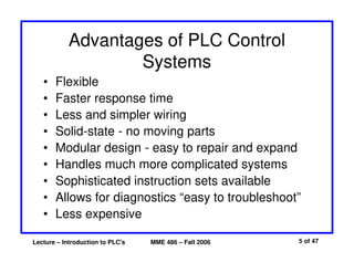 Lecture – Introduction to PLC's MME 486 – Fall 2006 5 of 47
Advantages of PLC Control
Systems
• Flexible
• Faster response time
• Less and simpler wiring
• Solid-state - no moving parts
• Modular design - easy to repair and expand
• Handles much more complicated systems
• Sophisticated instruction sets available
• Allows for diagnostics “easy to troubleshoot”
• Less expensive
 
