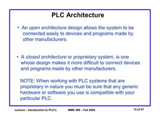 Lecture – Introduction to PLC's MME 486 – Fall 2006 15 of 47
PLC Architecture
• An open architecture design allows the system to be
connected easily to devices and programs made by
other manufacturers.
• A closed architecture or proprietary system, is one
whose design makes it more difficult to connect devices
and programs made by other manufacturers.
NOTE: When working with PLC systems that are
proprietary in nature you must be sure that any generic
hardware or software you use is compatible with your
particular PLC.
 