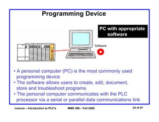 Lecture – Introduction to PLC's MME 486 – Fall 2006 24 of 47
Programming Device
PC with appropriate
software
• A personal computer (PC) is the most commonly used
programming device
• The software allows users to create, edit, document,
store and troubleshoot programs
• The personal computer communicates with the PLC
processor via a serial or parallel data communications link
 
