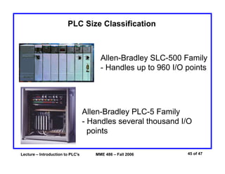 Lecture – Introduction to PLC's MME 486 – Fall 2006 45 of 47
Allen-Bradley PLC-5 Family
- Handles several thousand I/O
points
Allen-Bradley SLC-500 Family
- Handles up to 960 I/O points
PLC Size Classification
 