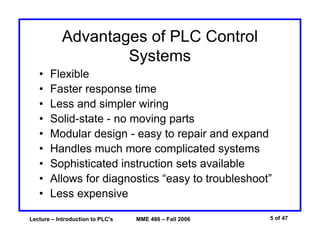 Lecture – Introduction to PLC's MME 486 – Fall 2006 5 of 47
Advantages of PLC Control
Systems
• Flexible
• Faster response time
• Less and simpler wiring
• Solid-state - no moving parts
• Modular design - easy to repair and expand
• Handles much more complicated systems
• Sophisticated instruction sets available
• Allows for diagnostics “easy to troubleshoot”
• Less expensive
 
