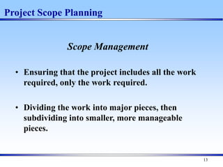 13
Project Scope Planning
Scope Management
• Ensuring that the project includes all the work
required, only the work required.
• Dividing the work into major pieces, then
subdividing into smaller, more manageable
pieces.
 