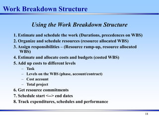 18
Using the Work Breakdown Structure
1. Estimate and schedule the work (Durations, precedences on WBS)
2. Organize and schedule resources (resource allocated WBS)
3. Assign responsibilities – (Resource ramp-up, resource allocated
WBS)
4. Estimate and allocate costs and budgets (costed WBS)
5. Add up costs to different levels
– Task
– Levels on the WBS (phase, account/contract)
– Cost account
– Total project
6. Get resource commitments
7. Schedule start <--> end dates
8. Track expenditures, schedules and performance
Work Breakdown Structure
 