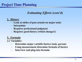 21
Estimating Efforts (cont’d)
2. History
– Look at tables of past actuals on major tasks
– Interpolate
– Requires professional judgment
– Requires good history (which changes!)
3. Formula
3.1 Variables
– Determine major variable factors (task, person)
– Using measurement determine formula of factors
– Interview and plug into formula
Project Time Planning
 