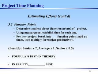22
Estimating Efforts (cont’d)
3.2 Function Points
– Determine smallest pieces (function points) of project.
– Using measurement establish time for each one.
– For new project, break into function points; add up
times, then multiply for worker productivity.
(Possibly: Junior x 2, Average x 1, Senior x 0.5)
• FORMULA IS BEST (IN THEORY).
• IN REALITY,____________ BEST.
Project Time Planning
 