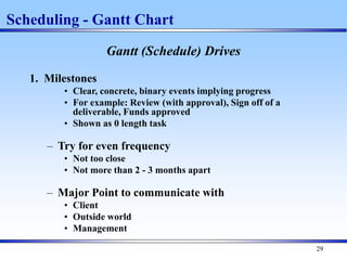 29
Gantt (Schedule) Drives
1. Milestones
• Clear, concrete, binary events implying progress
• For example: Review (with approval), Sign off of a
deliverable, Funds approved
• Shown as 0 length task
– Try for even frequency
• Not too close
• Not more than 2 - 3 months apart
– Major Point to communicate with
• Client
• Outside world
• Management
Scheduling - Gantt Chart
 