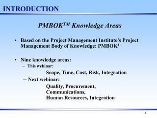 4
INTRODUCTION
PMBOKTM Knowledge Areas
• Based on the Project Management Institute’s Project
Management Body of Knowledge: PMBOK1
• Nine knowledge areas:
– This webinar:
Scope, Time, Cost, Risk, Integration
-- Next webinar:
Quality, Procurement,
Communications,
Human Resources, Integration
 