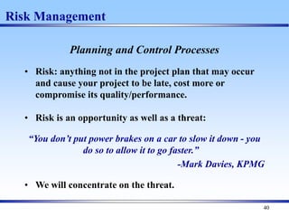 40
Risk Management
Planning and Control Processes
• Risk: anything not in the project plan that may occur
and cause your project to be late, cost more or
compromise its quality/performance.
• Risk is an opportunity as well as a threat:
“You don’t put power brakes on a car to slow it down - you
do so to allow it to go faster.”
-Mark Davies, KPMG
• We will concentrate on the threat.
 