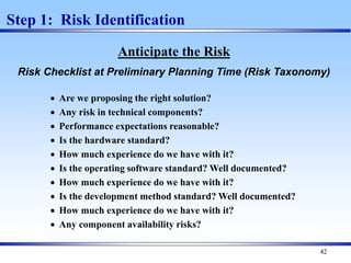 42
Step 1: Risk Identification
Anticipate the Risk
Risk Checklist at Preliminary Planning Time (Risk Taxonomy)
 Are we proposing the right solution?
 Any risk in technical components?
 Performance expectations reasonable?
 Is the hardware standard?
 How much experience do we have with it?
 Is the operating software standard? Well documented?
 How much experience do we have with it?
 Is the development method standard? Well documented?
 How much experience do we have with it?
 Any component availability risks?
 