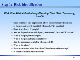 43
Step 1: Risk Identification
Risk Checklist at Preliminary Planning Time (Risk Taxonomy)
(cont’d)
 Does failure of this application affect the customer’s business?
 Is the project over 6 months? 12 months? 24 months?
 Does it need over 5 people?
 Are we dependent on third party resources? Internal? External?
 Who is the project manager?
 Who is the project leader/architect?
 Are the resources available when needed?
 Who is the client?
 Have we worked with this client? How is our relationship?
 Is client available when needed?
 